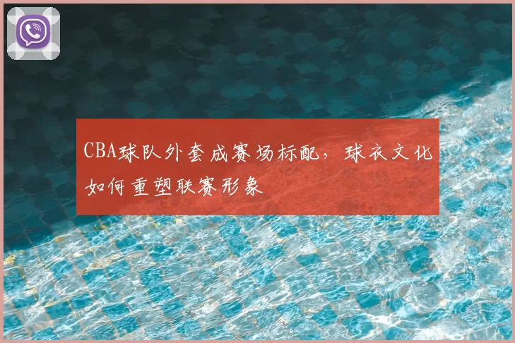 CBA球队外套成赛场标配，球衣文化如何重塑联赛形象