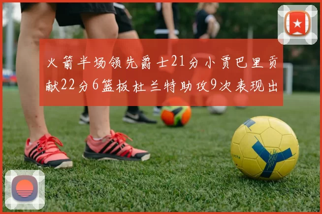 火箭半场领先爵士21分小贾巴里贡献22分6篮板杜兰特助攻9次表现出色