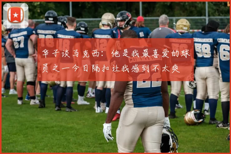 华子谈马克西：他是我最喜爱的球员之一今日隔扣让我感到不太爽