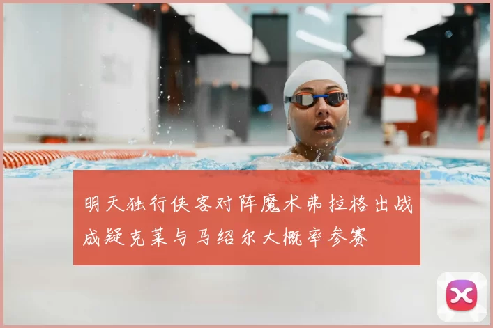 明天独行侠客对阵魔术弗拉格出战成疑克莱与马绍尔大概率参赛
