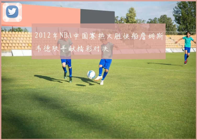 2012年NBA中国赛热火胜快船詹姆斯韦德联手献精彩对决