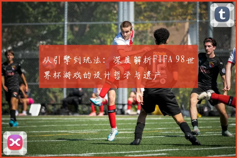 从引擎到玩法：深度解析FIFA 98世界杯游戏的设计哲学与遗产