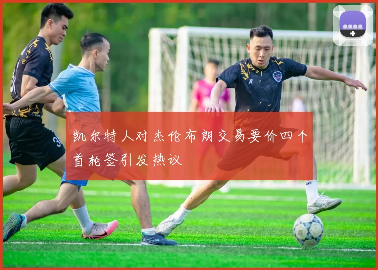 凯尔特人对杰伦布朗交易要价四个首轮签引发热议