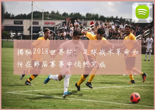 揭秘2018世界杯：足球战术革命如何在那届赛事中悄然完成