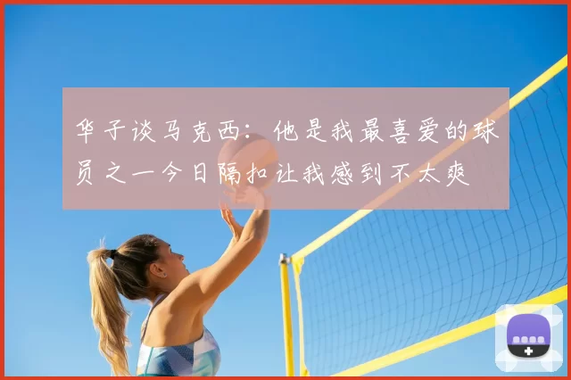 华子谈马克西:他是我最喜爱的球员之一今日隔扣让我感到不太爽