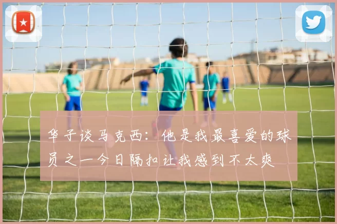 华子谈马克西：他是我最喜爱的球员之一今日隔扣让我感到不太爽