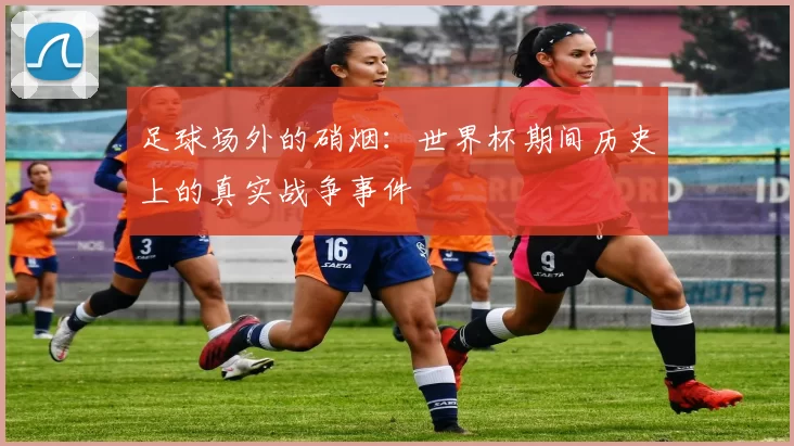 足球场外的硝烟：世界杯期间历史上的真实战争事件