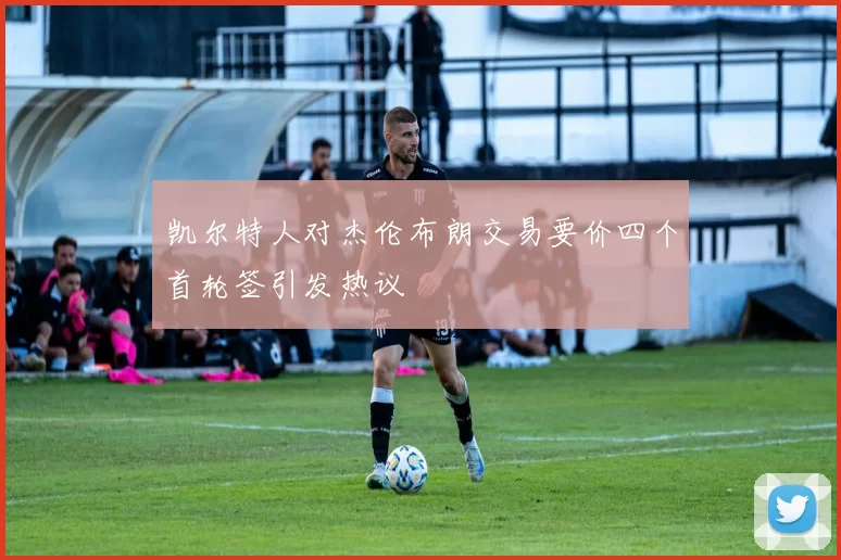 凯尔特人对杰伦布朗交易要价四个首轮签引发热议