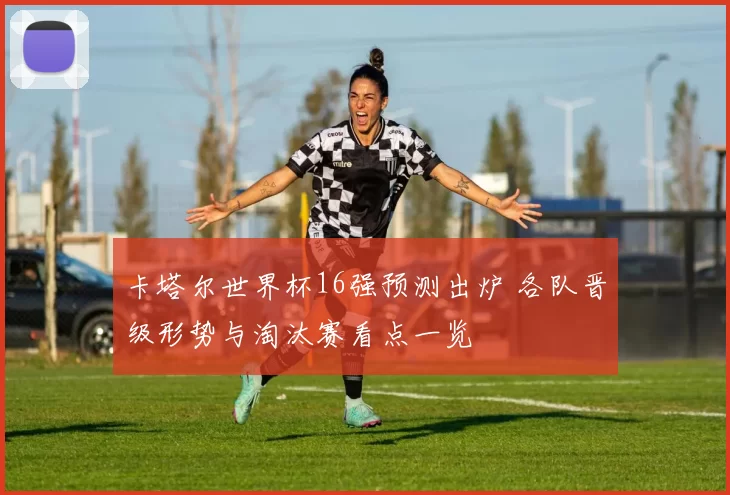 卡塔尔世界杯16强预测出炉 各队晋级形势与淘汰赛看点一览
