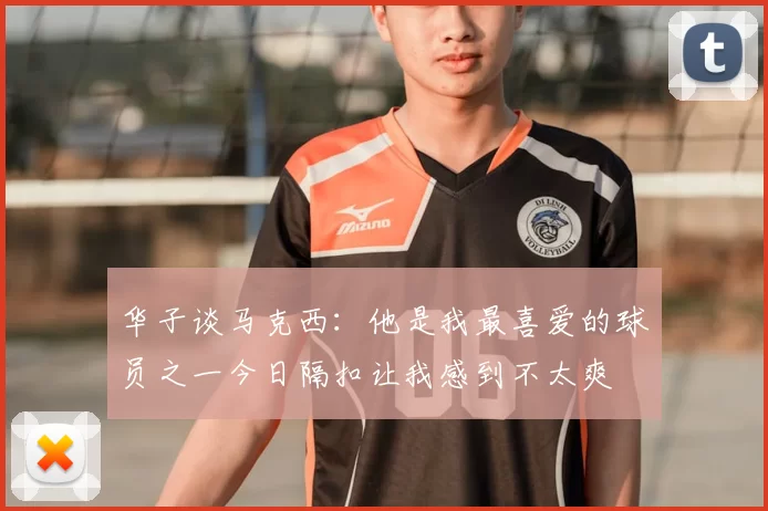 华子谈马克西:他是我最喜爱的球员之一今日隔扣让我感到不太爽