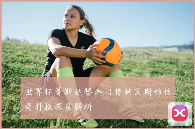 世界杯哥斯达黎加门将纳瓦斯的传奇扑救深度解析