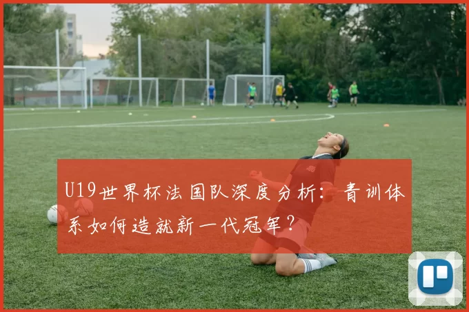 U19世界杯法国队深度分析：青训体系如何造就新一代冠军？