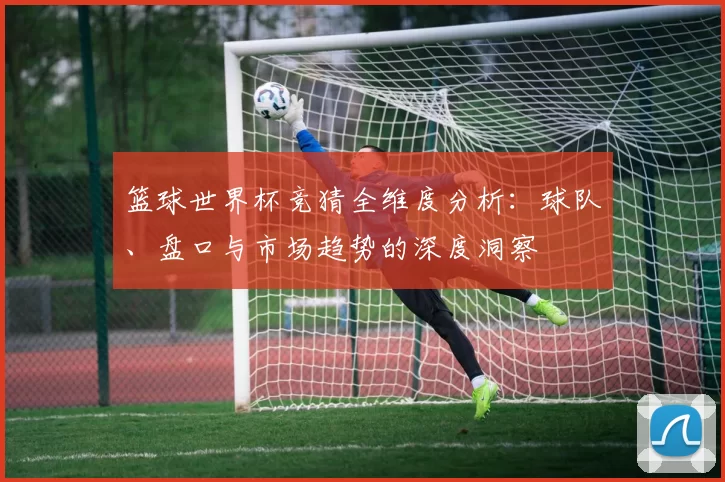 篮球世界杯竞猜全维度分析：球队、盘口与市场趋势的深度洞察