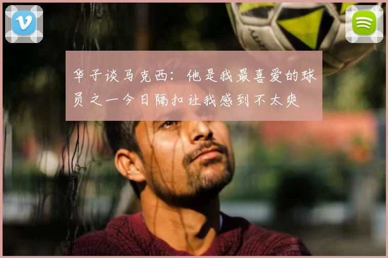 华子谈马克西：他是我最喜爱的球员之一今日隔扣让我感到不太爽