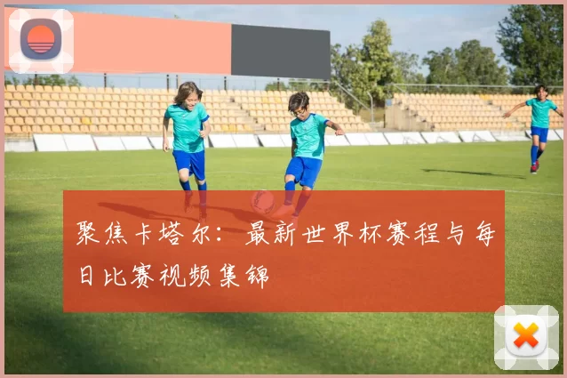 聚焦卡塔尔：最新世界杯赛程与每日比赛视频集锦