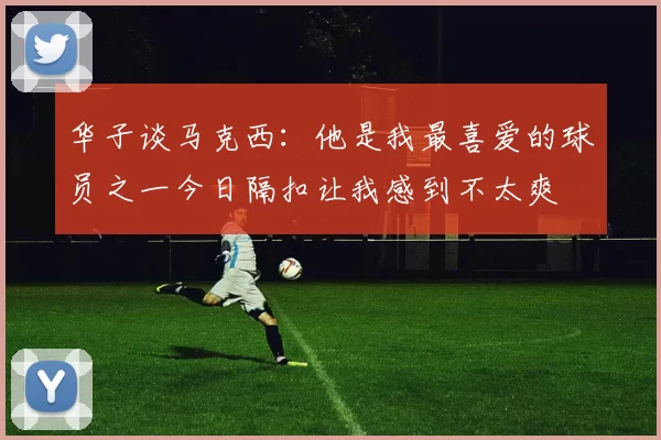 华子谈马克西：他是我最喜爱的球员之一今日隔扣让我感到不太爽
