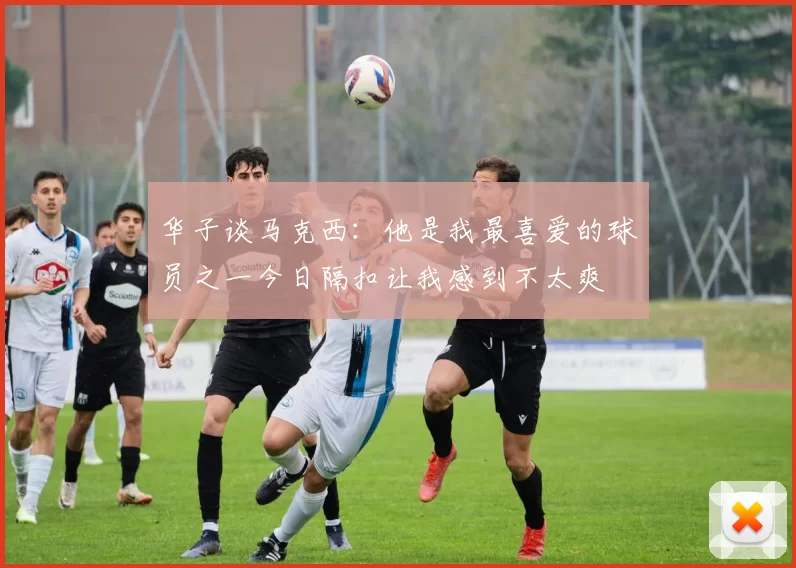 华子谈马克西：他是我最喜爱的球员之一今日隔扣让我感到不太爽