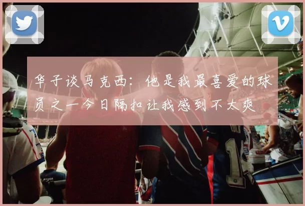 华子谈马克西:他是我最喜爱的球员之一今日隔扣让我感到不太爽