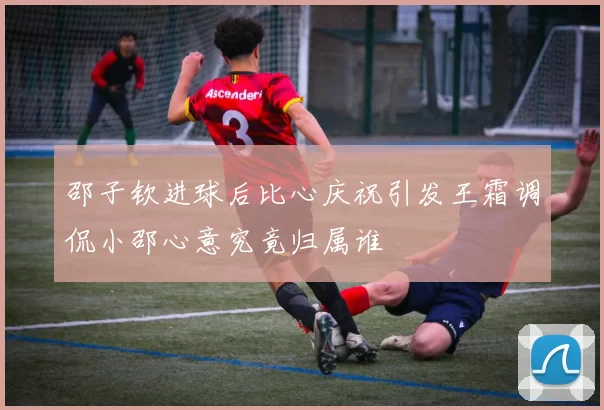 邵子钦进球后比心庆祝引发王霜调侃小邵心意究竟归属谁