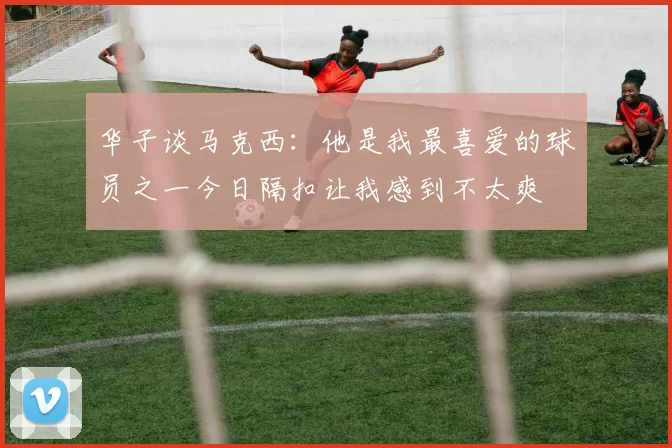 华子谈马克西:他是我最喜爱的球员之一今日隔扣让我感到不太爽