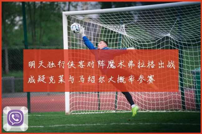 明天独行侠客对阵魔术弗拉格出战成疑克莱与马绍尔大概率参赛