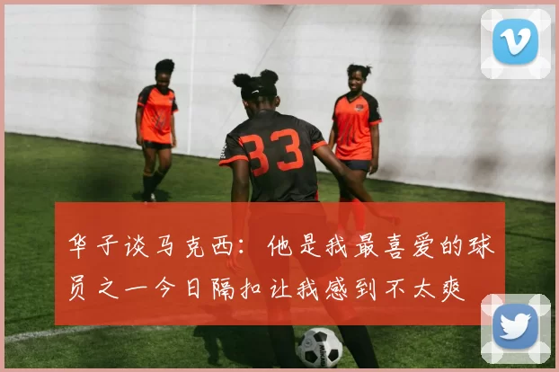 华子谈马克西：他是我最喜爱的球员之一今日隔扣让我感到不太爽