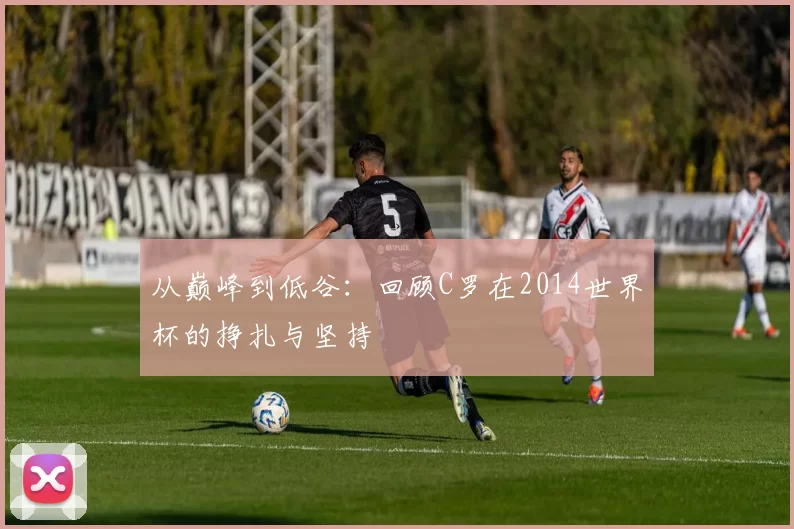 从巅峰到低谷：回顾C罗在2014世界杯的挣扎与坚持