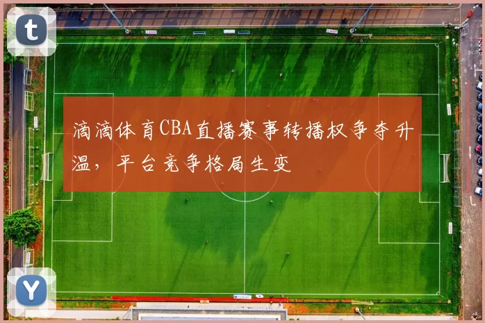 滴滴体育CBA直播赛事转播权争夺升温，平台竞争格局生变