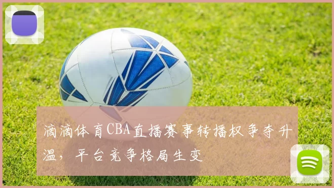 滴滴体育CBA直播赛事转播权争夺升温，平台竞争格局生变