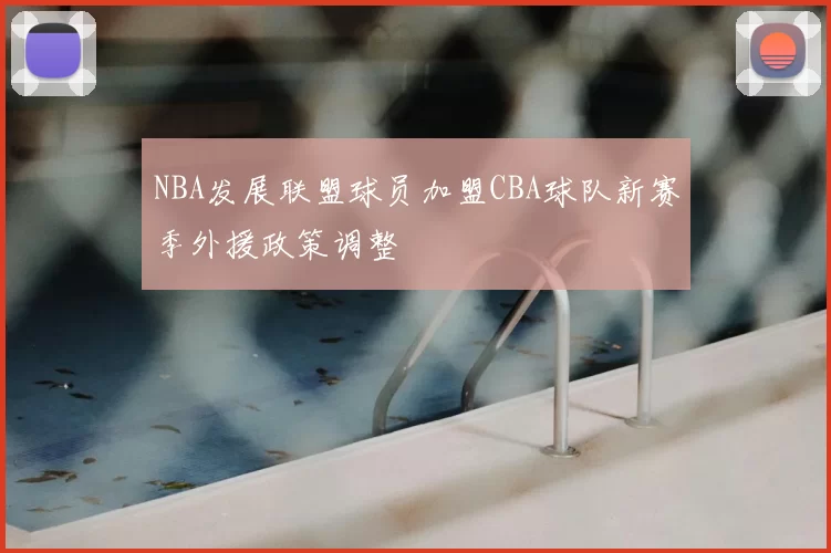 NBA发展联盟球员加盟CBA球队新赛季外援政策调整