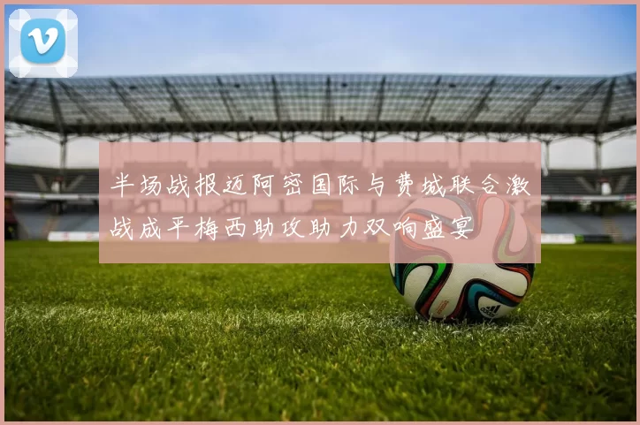 半场战报迈阿密国际与费城联合激战成平梅西助攻助力双响盛宴