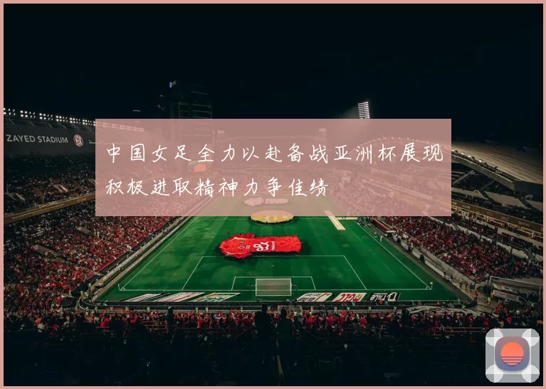 中国女足全力以赴备战亚洲杯展现积极进取精神力争佳绩