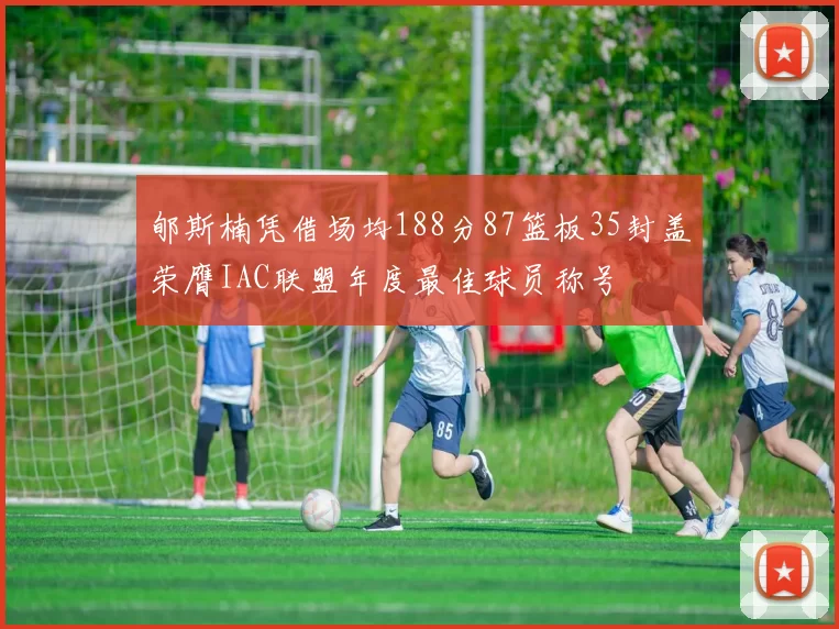 郇斯楠凭借场均188分87篮板35封盖荣膺IAC联盟年度最佳球员称号