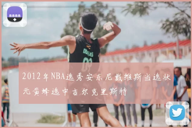 2012年NBA选秀安东尼戴维斯当选状元黄蜂选中吉尔克里斯特
