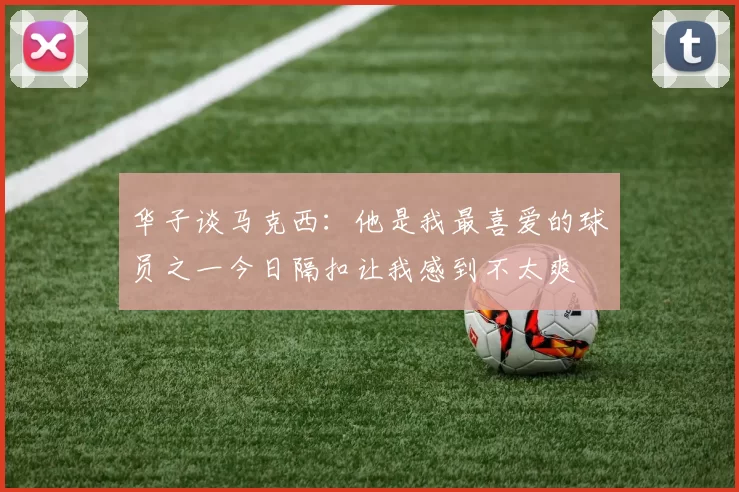 华子谈马克西：他是我最喜爱的球员之一今日隔扣让我感到不太爽
