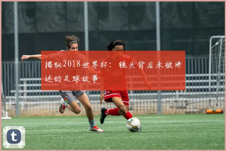 揭秘2018世界杯：镜头背后未被讲述的足球故事