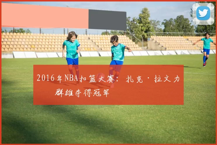2016年NBA扣篮大赛：扎克·拉文力压群雄夺得冠军