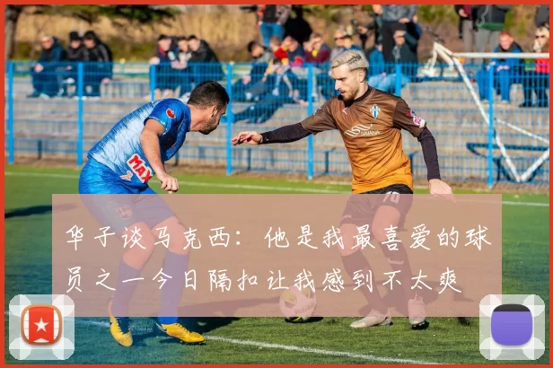 华子谈马克西：他是我最喜爱的球员之一今日隔扣让我感到不太爽