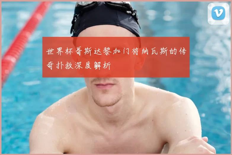 世界杯哥斯达黎加门将纳瓦斯的传奇扑救深度解析