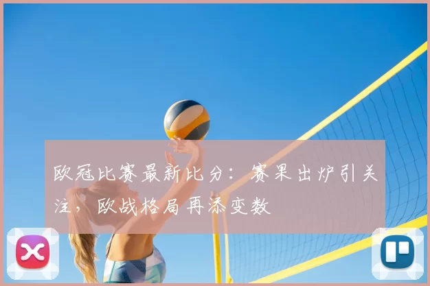 欧冠比赛最新比分:赛果出炉引关注,欧战格局再添变数