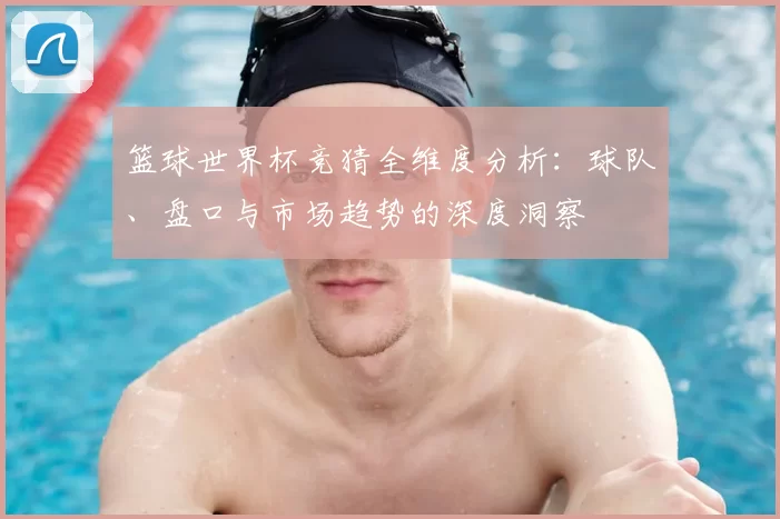 篮球世界杯竞猜全维度分析：球队、盘口与市场趋势的深度洞察