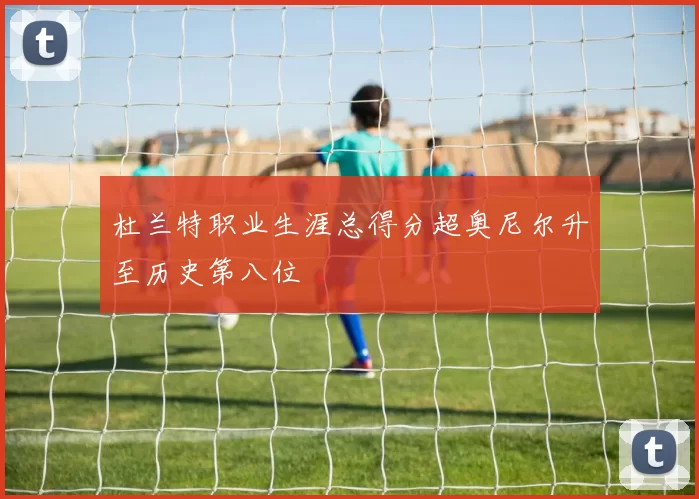 杜兰特职业生涯总得分超奥尼尔升至历史第八位