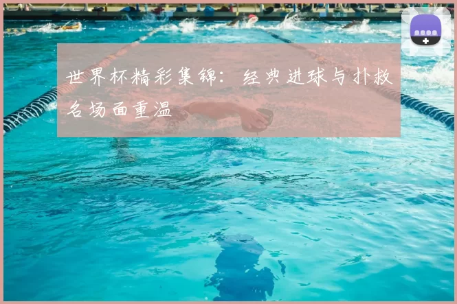 世界杯精彩集锦：经典进球与扑救名场面重温