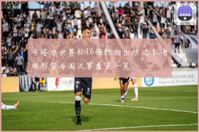 卡塔尔世界杯16强预测出炉 各队晋级形势与淘汰赛看点一览