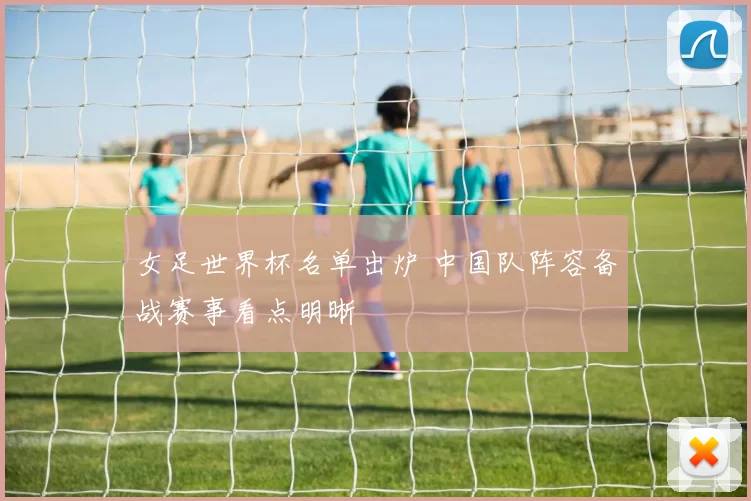 女足世界杯名单出炉 中国队阵容备战赛事看点明晰