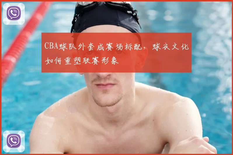 CBA球队外套成赛场标配，球衣文化如何重塑联赛形象
