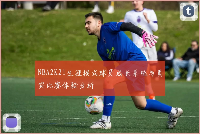 NBA2K21生涯模式球员成长系统与真实比赛体验分析