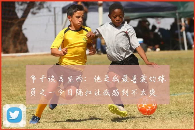 华子谈马克西：他是我最喜爱的球员之一今日隔扣让我感到不太爽
