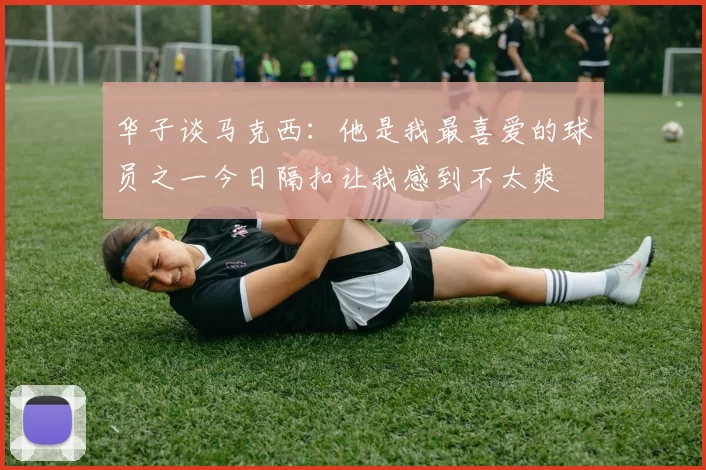 华子谈马克西:他是我最喜爱的球员之一今日隔扣让我感到不太爽