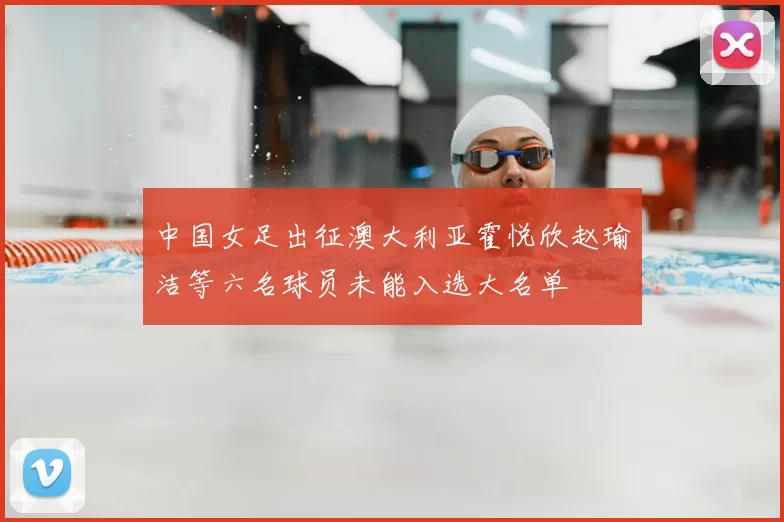 中国女足出征澳大利亚霍悦欣赵瑜洁等六名球员未能入选大名单